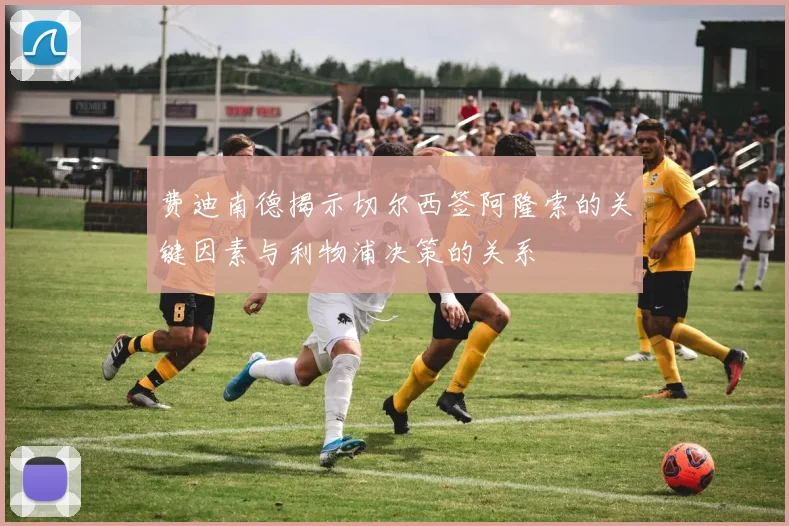 费迪南德揭示切尔西签阿隆索的关键因素与利物浦决策的关系