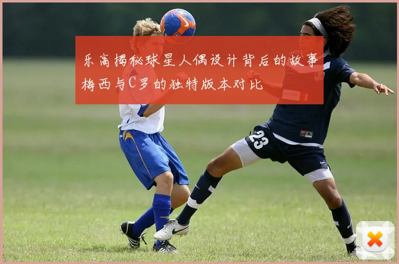 乐高揭秘球星人偶设计背后的故事梅西与C罗的独特版本对比