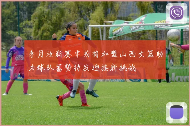 李月汝新赛季或将加盟山西女篮助力球队蓄势待发迎接新挑战