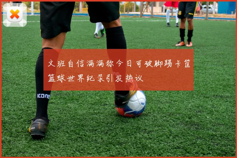 文班自信满满称今日可破脚踢卡筐篮球世界纪录引发热议