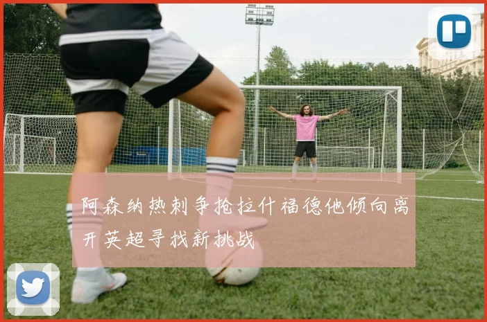 阿森纳热刺争抢拉什福德他倾向离开英超寻找新挑战