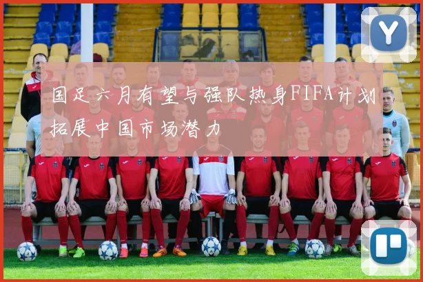 国足六月有望与强队热身FIFA计划拓展中国市场潜力