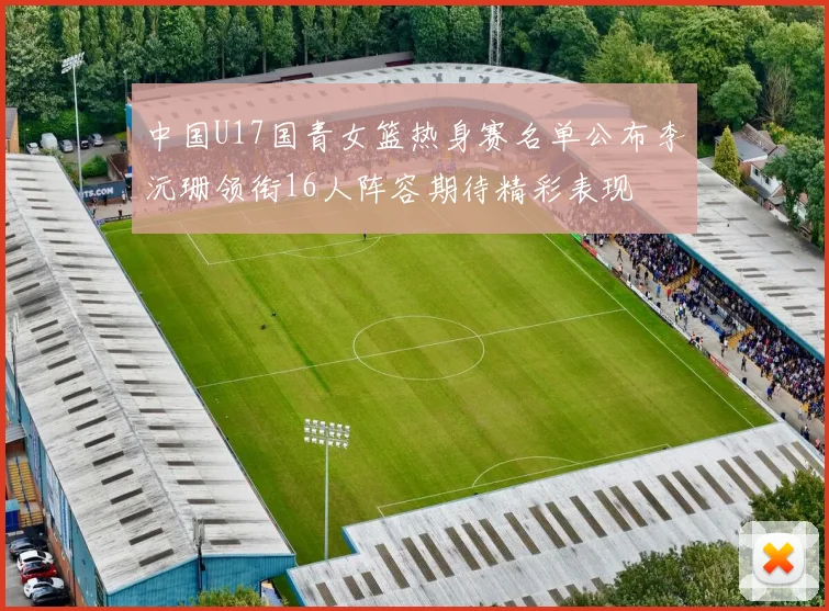 中国U17国青女篮热身赛名单公布李沅珊领衔16人阵容期待精彩表现