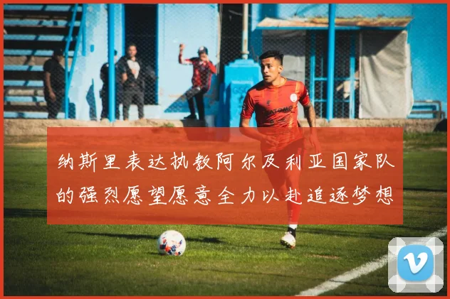 纳斯里表达执教阿尔及利亚国家队的强烈愿望愿意全力以赴追逐梦想