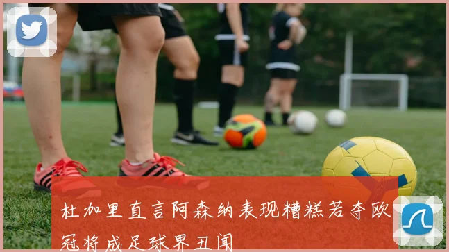 杜加里直言阿森纳表现糟糕若夺欧冠将成足球界丑闻