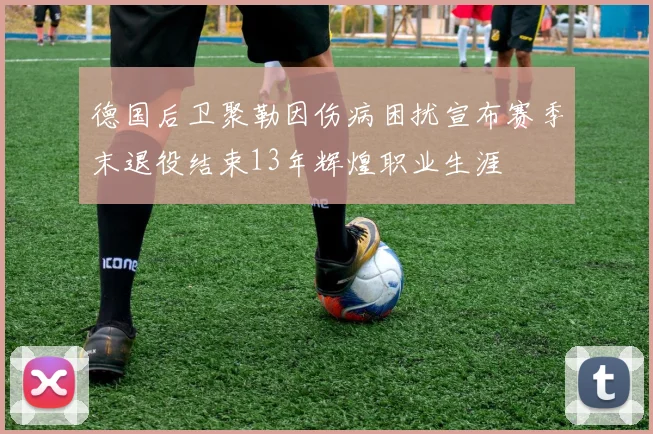 德国后卫聚勒因伤病困扰宣布赛季末退役结束13年辉煌职业生涯