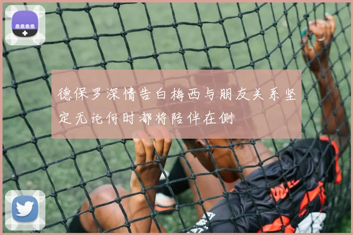 德保罗深情告白梅西与朋友关系坚定无论何时都将陪伴在侧