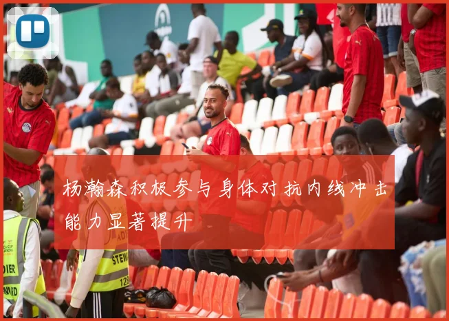 杨瀚森积极参与身体对抗内线冲击能力显著提升