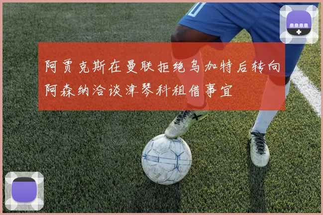 阿贾克斯在曼联拒绝乌加特后转向阿森纳洽谈津琴科租借事宜