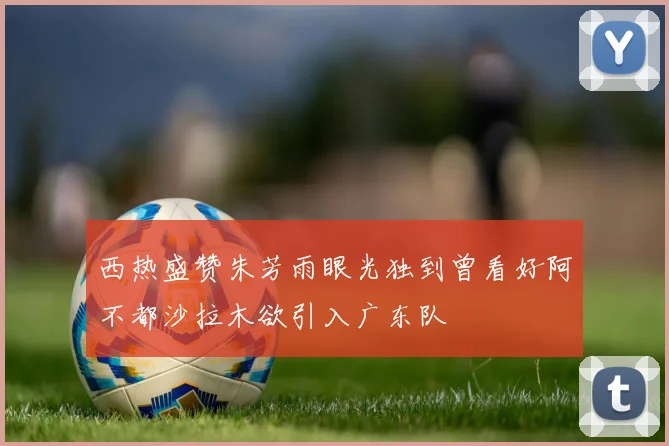 西热盛赞朱芳雨眼光独到曾看好阿不都沙拉木欲引入广东队