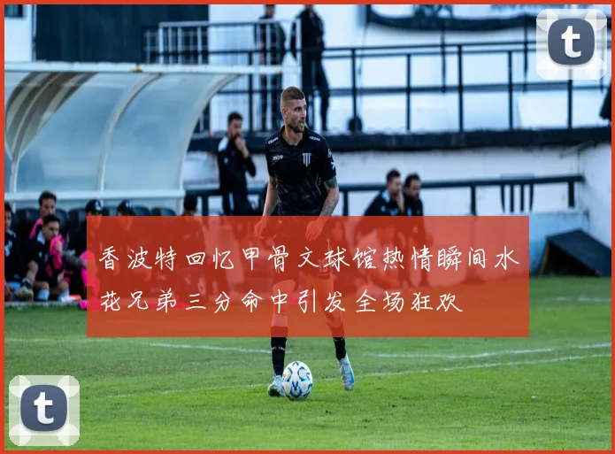 香波特回忆甲骨文球馆热情瞬间水花兄弟三分命中引发全场狂欢