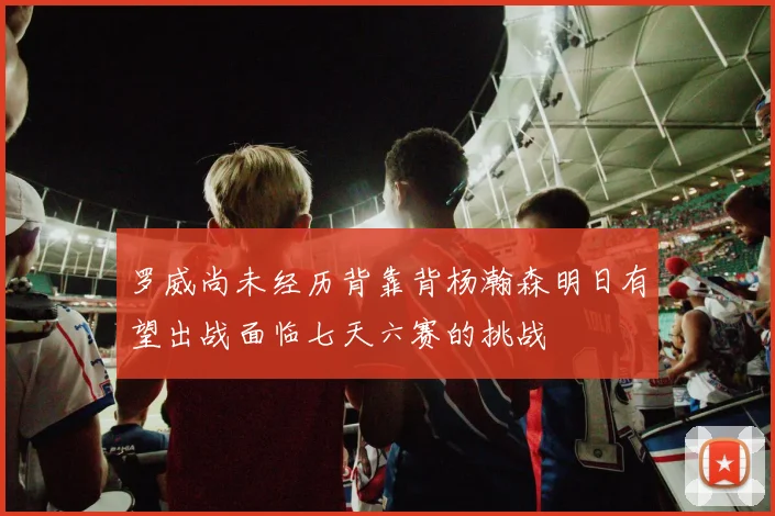 罗威尚未经历背靠背杨瀚森明日有望出战面临七天六赛的挑战