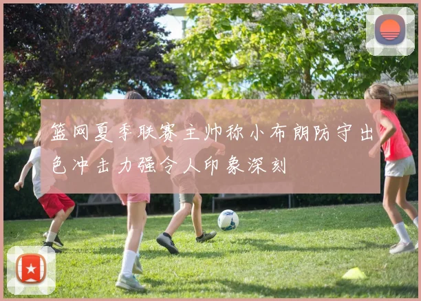 篮网夏季联赛主帅称小布朗防守出色冲击力强令人印象深刻