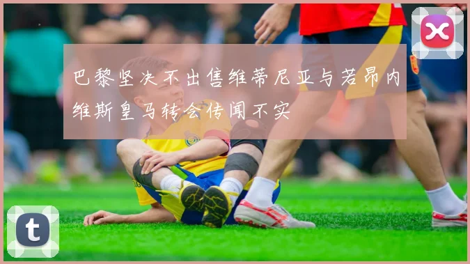 巴黎坚决不出售维蒂尼亚与若昂内维斯皇马转会传闻不实