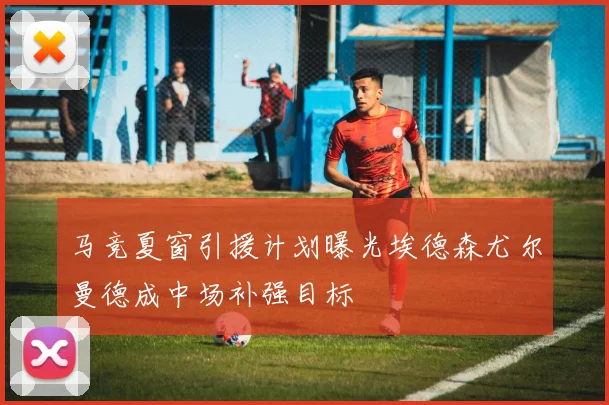 马竞夏窗引援计划曝光埃德森尤尔曼德成中场补强目标