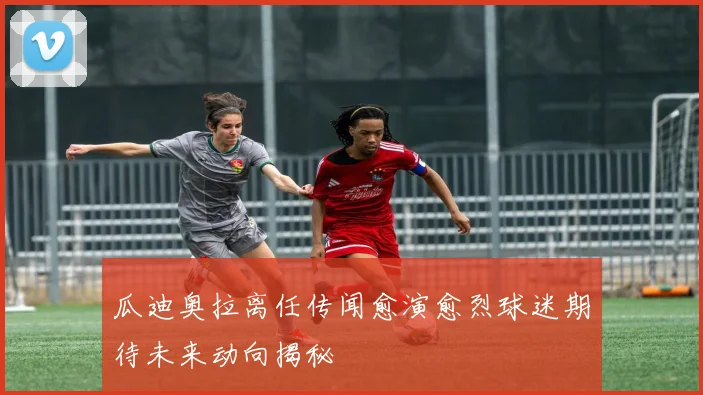 瓜迪奥拉离任传闻愈演愈烈球迷期待未来动向揭秘