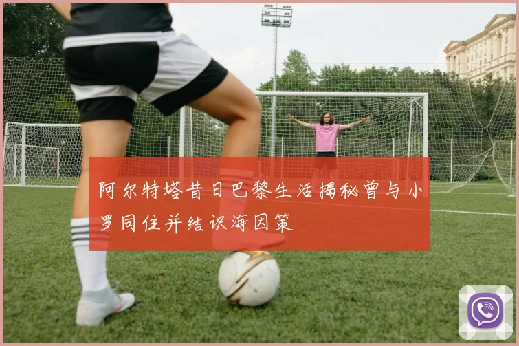 阿尔特塔昔日巴黎生活揭秘曾与小罗同住并结识海因策